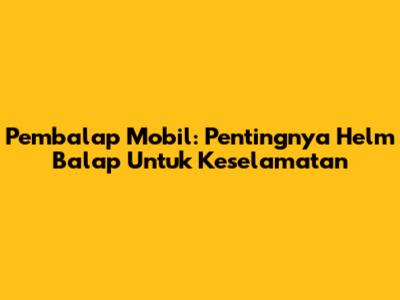Pembalap Mobil: Pentingnya Helm Balap Untuk Keselamatan