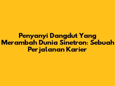 Penyanyi Dangdut Yang Merambah Dunia Sinetron: Sebuah Perjalanan Karier