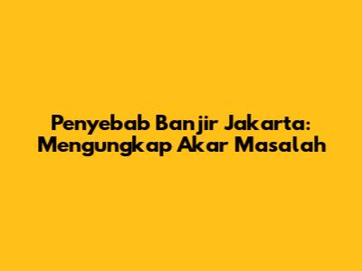 Penyebab Banjir Jakarta: Mengungkap Akar Masalah