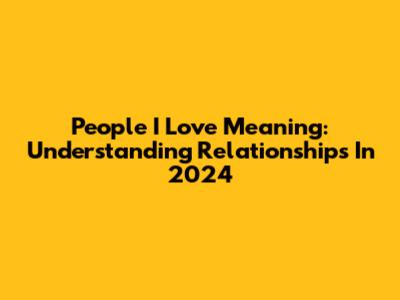 People I Love Meaning: Understanding Relationships In 2024