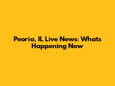 Peoria, IL Live News: What's Happening Now
