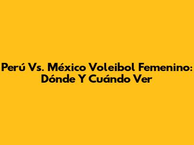 Perú Vs. México Voleibol Femenino: Dónde Y Cuándo Ver