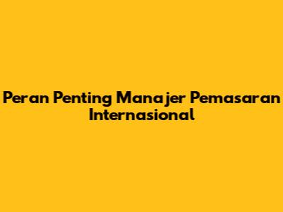 Peran Penting Manajer Pemasaran Internasional