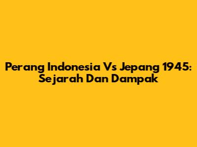Perang Indonesia Vs Jepang 1945: Sejarah Dan Dampak