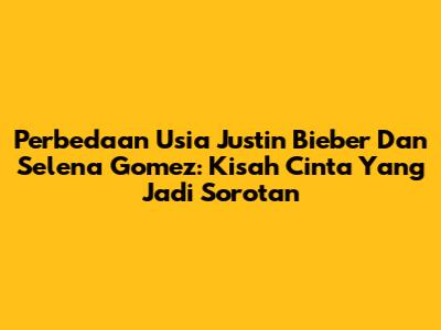 Perbedaan Usia Justin Bieber Dan Selena Gomez: Kisah Cinta Yang Jadi Sorotan