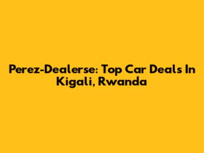 Perez-Dealerse: Top Car Deals In Kigali, Rwanda