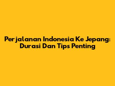 Perjalanan Indonesia Ke Jepang: Durasi Dan Tips Penting