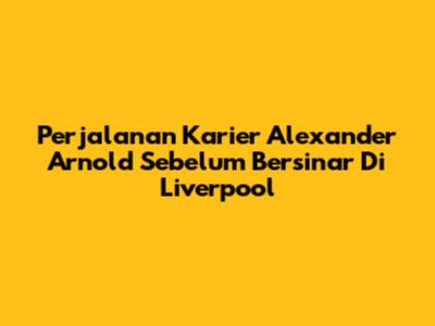 Perjalanan Karier Alexander Arnold Sebelum Bersinar Di Liverpool
