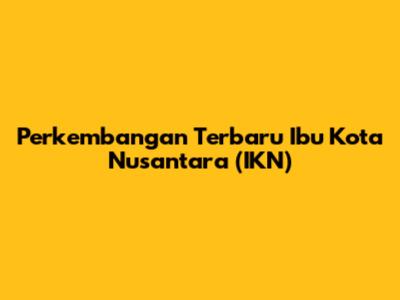 Perkembangan Terbaru Ibu Kota Nusantara (IKN)