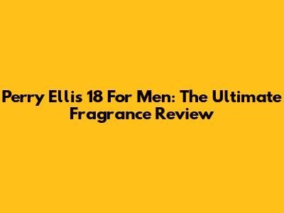 Perry Ellis 18 For Men: The Ultimate Fragrance Review