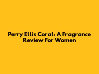 Perry Ellis Coral: A Fragrance Review For Women