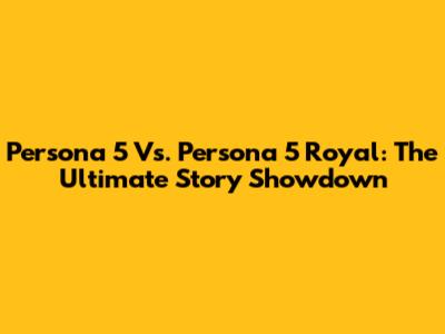 Persona 5 Vs. Persona 5 Royal: The Ultimate Story Showdown