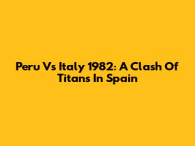 Peru Vs Italy 1982: A Clash Of Titans In Spain