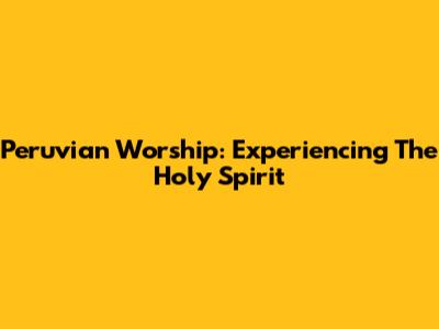 Peruvian Worship: Experiencing The Holy Spirit