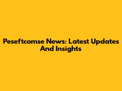 Peseftcomse News: Latest Updates And Insights