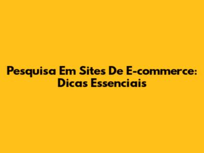 Pesquisa Em Sites De E-commerce: Dicas Essenciais