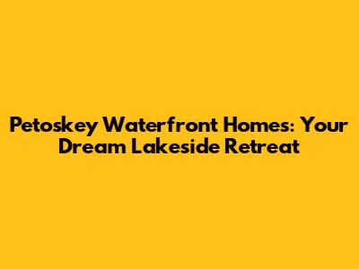 Petoskey Waterfront Homes: Your Dream Lakeside Retreat