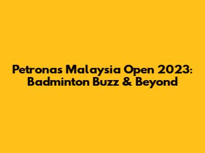 Petronas Malaysia Open 2023: Badminton Buzz & Beyond