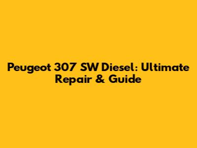 Peugeot 307 SW Diesel: Ultimate Repair & Guide