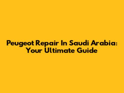 Peugeot Repair In Saudi Arabia: Your Ultimate Guide
