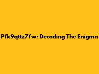 Pfk9qttz7fw: Decoding The Enigma