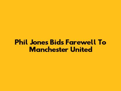 Phil Jones Bids Farewell To Manchester United