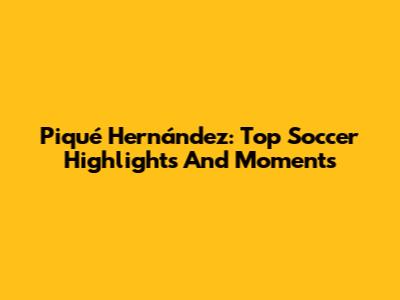 Piqué Hernández: Top Soccer Highlights And Moments