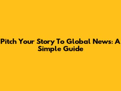 Pitch Your Story To Global News: A Simple Guide
