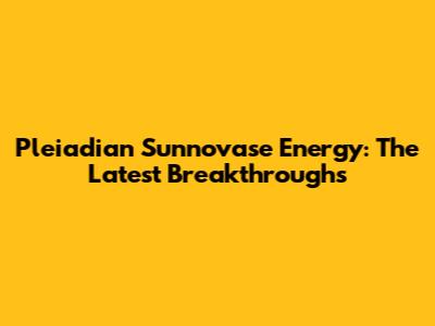 Pleiadian Sunnovase Energy: The Latest Breakthroughs