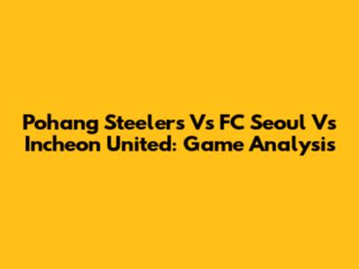 Pohang Steelers Vs FC Seoul Vs Incheon United: Game Analysis