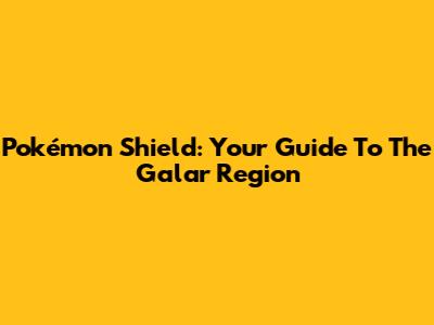 Pokémon Shield: Your Guide To The Galar Region