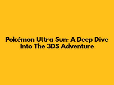 Pokémon Ultra Sun: A Deep Dive Into The 3DS Adventure