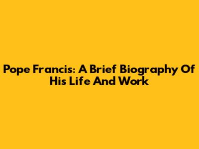Pope Francis: A Brief Biography Of His Life And Work