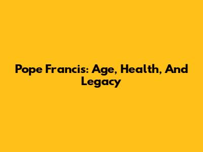 Pope Francis: Age, Health, And Legacy
