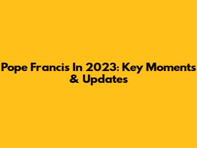 Pope Francis In 2023: Key Moments & Updates
