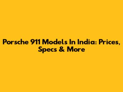 Porsche 911 Models In India: Prices, Specs & More