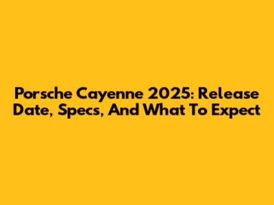Porsche Cayenne 2025: Release Date, Specs, And What To Expect
