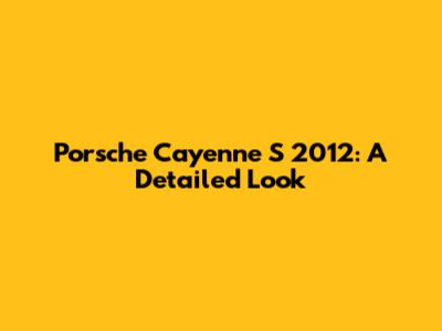 Porsche Cayenne S 2012: A Detailed Look