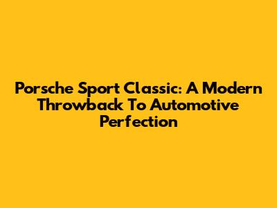 Porsche Sport Classic: A Modern Throwback To Automotive Perfection