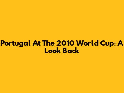Portugal At The 2010 World Cup: A Look Back