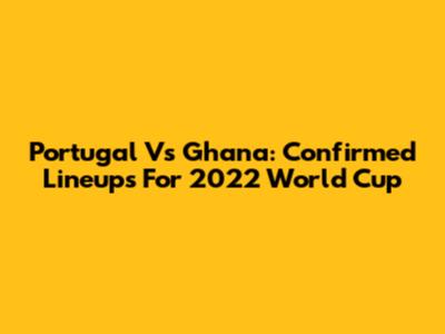Portugal Vs Ghana: Confirmed Lineups For 2022 World Cup