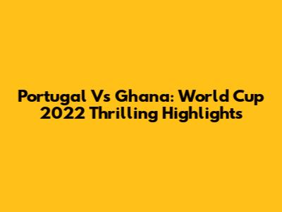 Portugal Vs Ghana: World Cup 2022 Thrilling Highlights