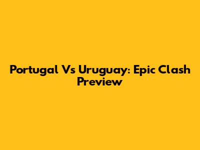Portugal Vs Uruguay: Epic Clash Preview