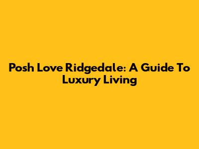 Posh Love Ridgedale: A Guide To Luxury Living