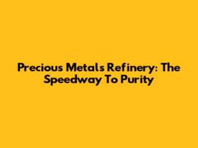 Precious Metals Refinery: The Speedway To Purity