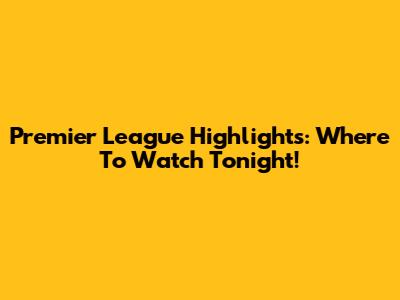Premier League Highlights: Where To Watch Tonight!