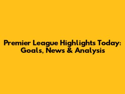 Premier League Highlights Today: Goals, News & Analysis