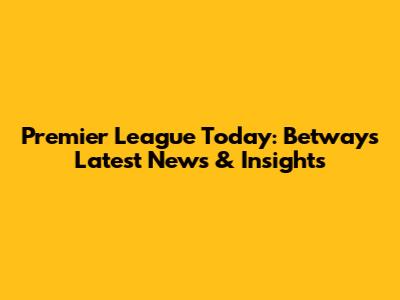 Premier League Today: Betway's Latest News & Insights