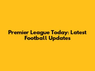 Premier League Today: Latest Football Updates
