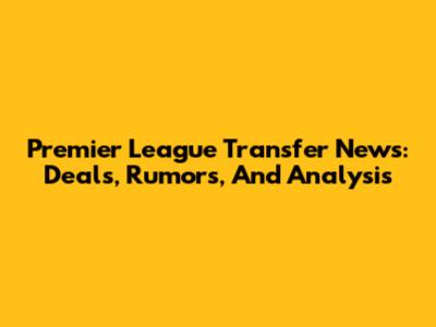 Premier League Transfer News: Deals, Rumors, And Analysis